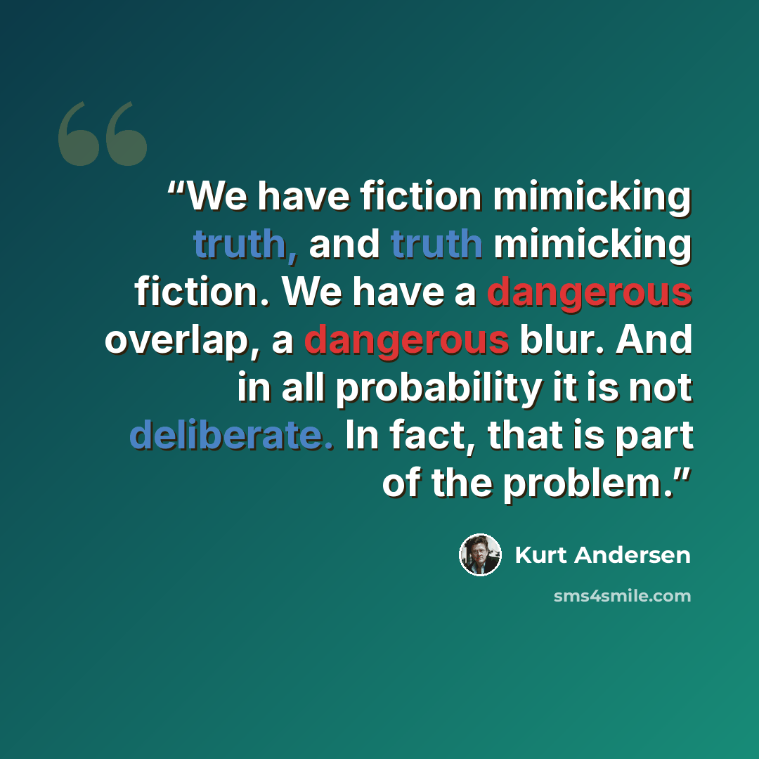 “We have fiction mimicking truth, and truth mimicking fiction. We have a dangerous overlap, a dangerous blur. And in all probability it is not deliberate. In fact, that is part of the problem.” quote by Kurt Andersen