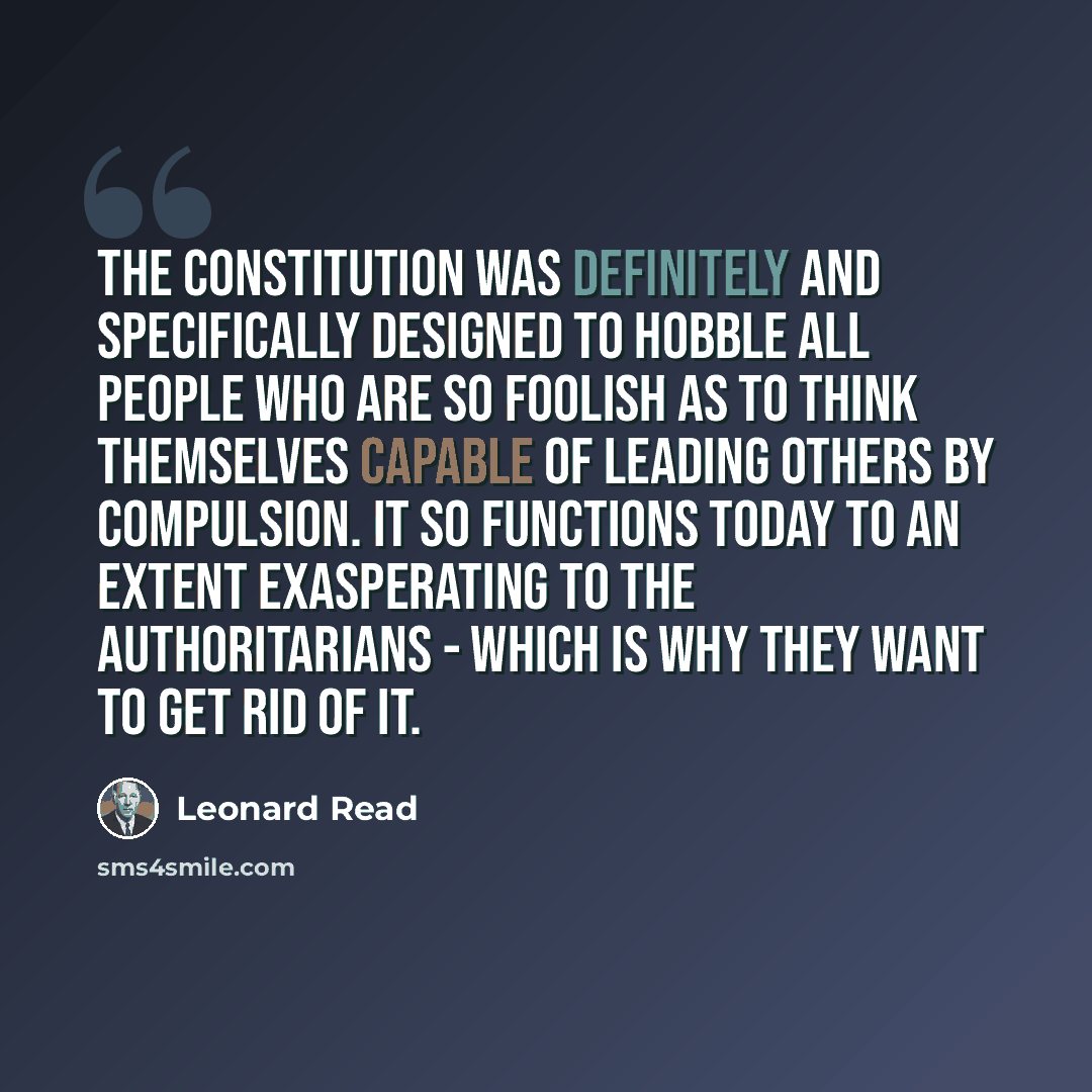 “The Constitution was definitely and specifically designed to hobble all people who are so foolish as to think themselves capable of leading others by compulsion. It so functions today to an extent exasperating to the authoritarians - which is why they want to get rid of it.” quote by Leonard Read