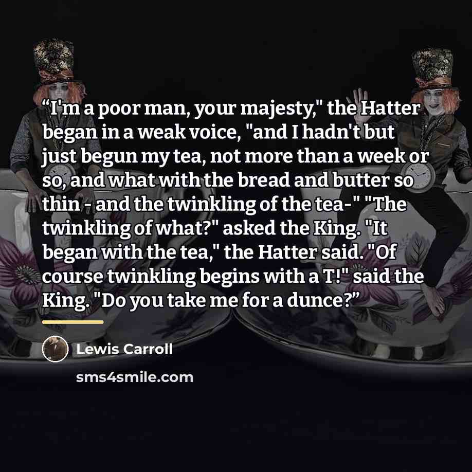 “I'm a poor man, your majesty," the Hatter began in a weak voice, "and I hadn't but just begun my tea, not more than a week or so, and what with the bread and butter so thin - and the twinkling of the tea-" "The twinkling of what?" asked the King. "It began with the tea," the Hatter said. "Of…” quote by Lewis Carroll