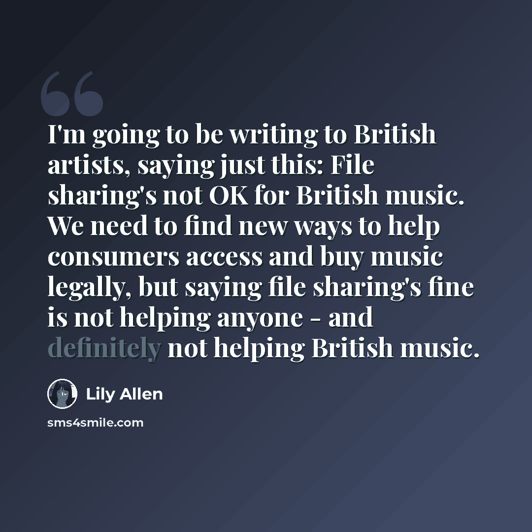 “I'm going to be writing to British artists, saying just this: File sharing's not OK for British music. We need to find new ways to help consumers access and buy music legally, but saying file sharing's fine is not helping anyone - and definitely not helping British music.” quote by Lily Allen