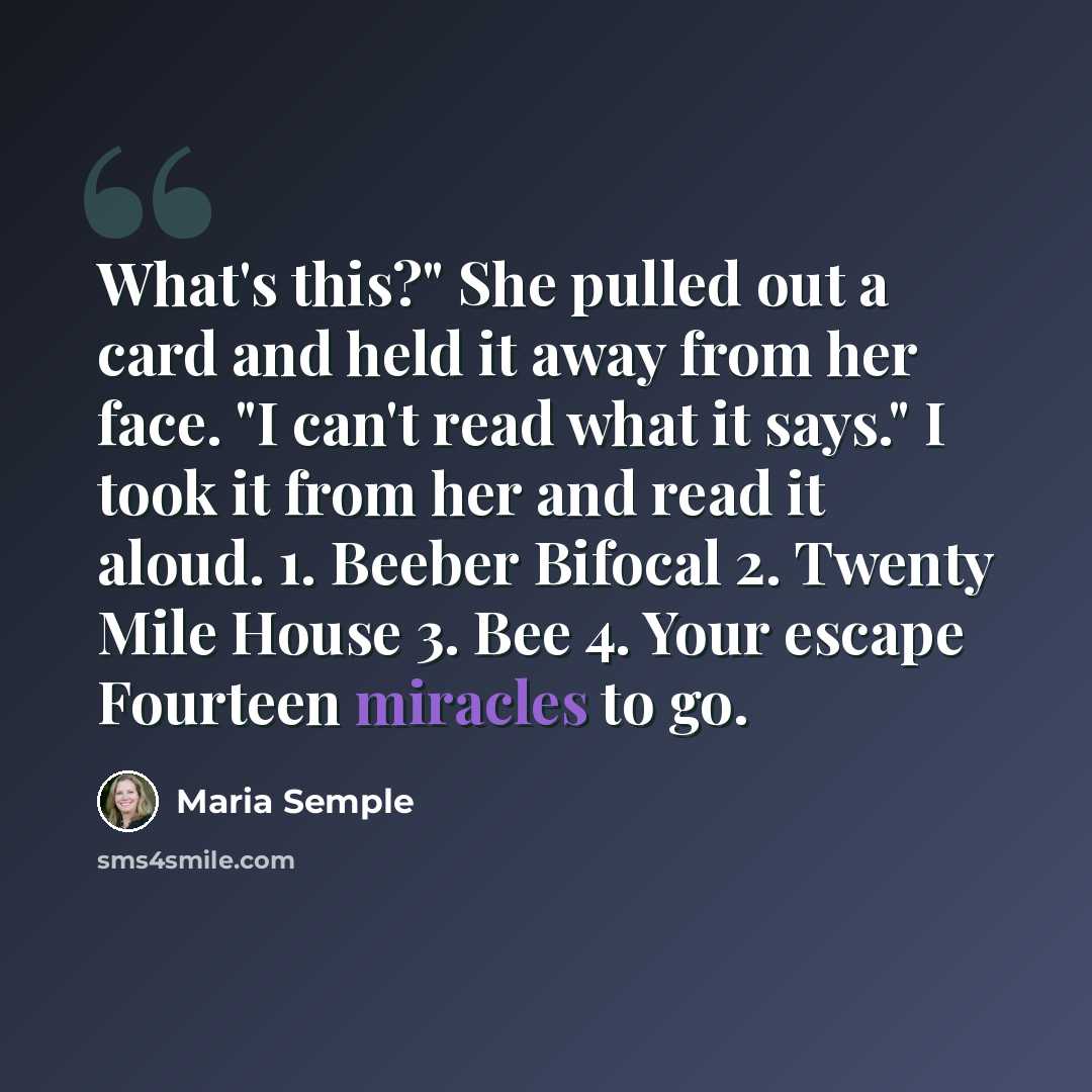 “What's this?" She pulled out a card and held it away from her face. "I can't read what it says." I took it from her and read it aloud. 1. Beeber Bifocal 2. Twenty Mile House 3. Bee 4. Your escape Fourteen miracles to go.” quote by Maria Semple
