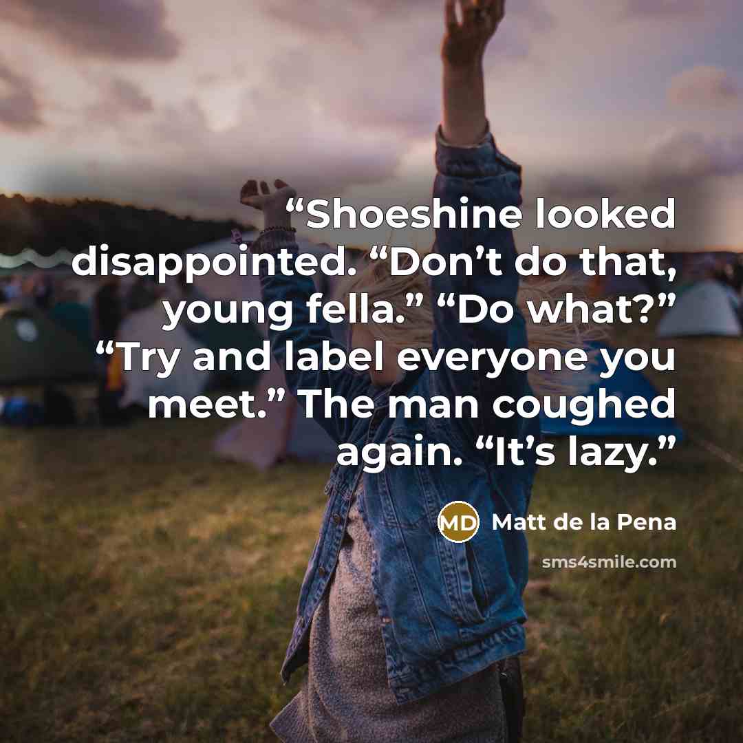 “Shoeshine looked disappointed. “Don’t do that, young fella.” “Do what?” “Try and label everyone you meet.” The man coughed again. “It’s lazy.” quote by Matt de la Pena