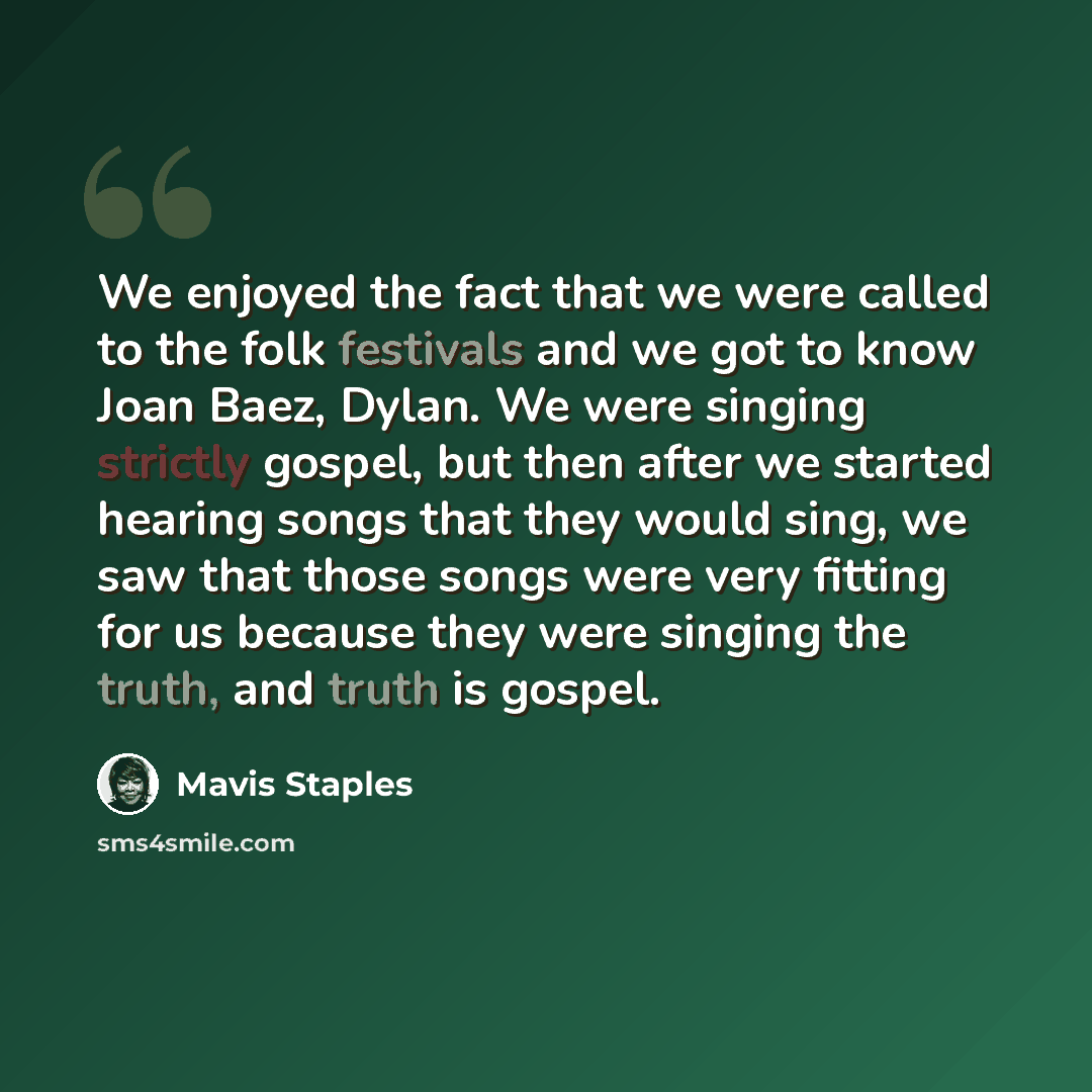 “We enjoyed the fact that we were called to the folk festivals and we got to know Joan Baez, Dylan. We were singing strictly gospel, but then after we started hearing songs that they would sing, we saw that those songs were very fitting for us because they were singing the truth, and truth is gospel.” quote by Mavis Staples