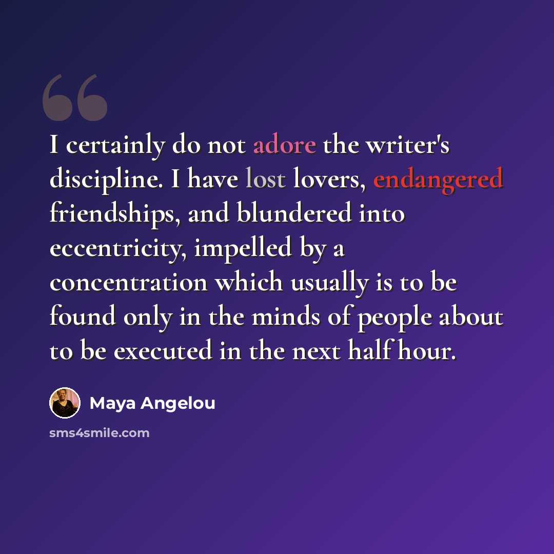 “I certainly do not adore the writer's discipline. I have lost lovers, endangered friendships, and blundered into eccentricity, impelled by a concentration which usually is to be found only in the minds of people about to be executed in the next half hour.” quote by Maya Angelou