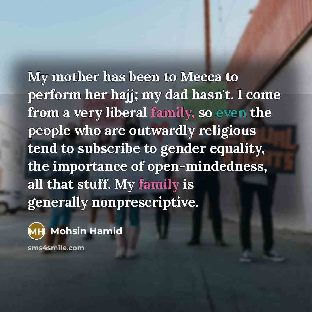 “My mother has been to Mecca to perform her hajj; my dad hasn't. I come from a very liberal family, so even the people who are outwardly religious tend to subscribe to gender equality, the importance of open-mindedness, all that stuff. My family is generally nonprescriptive.” quote by Mohsin Hamid