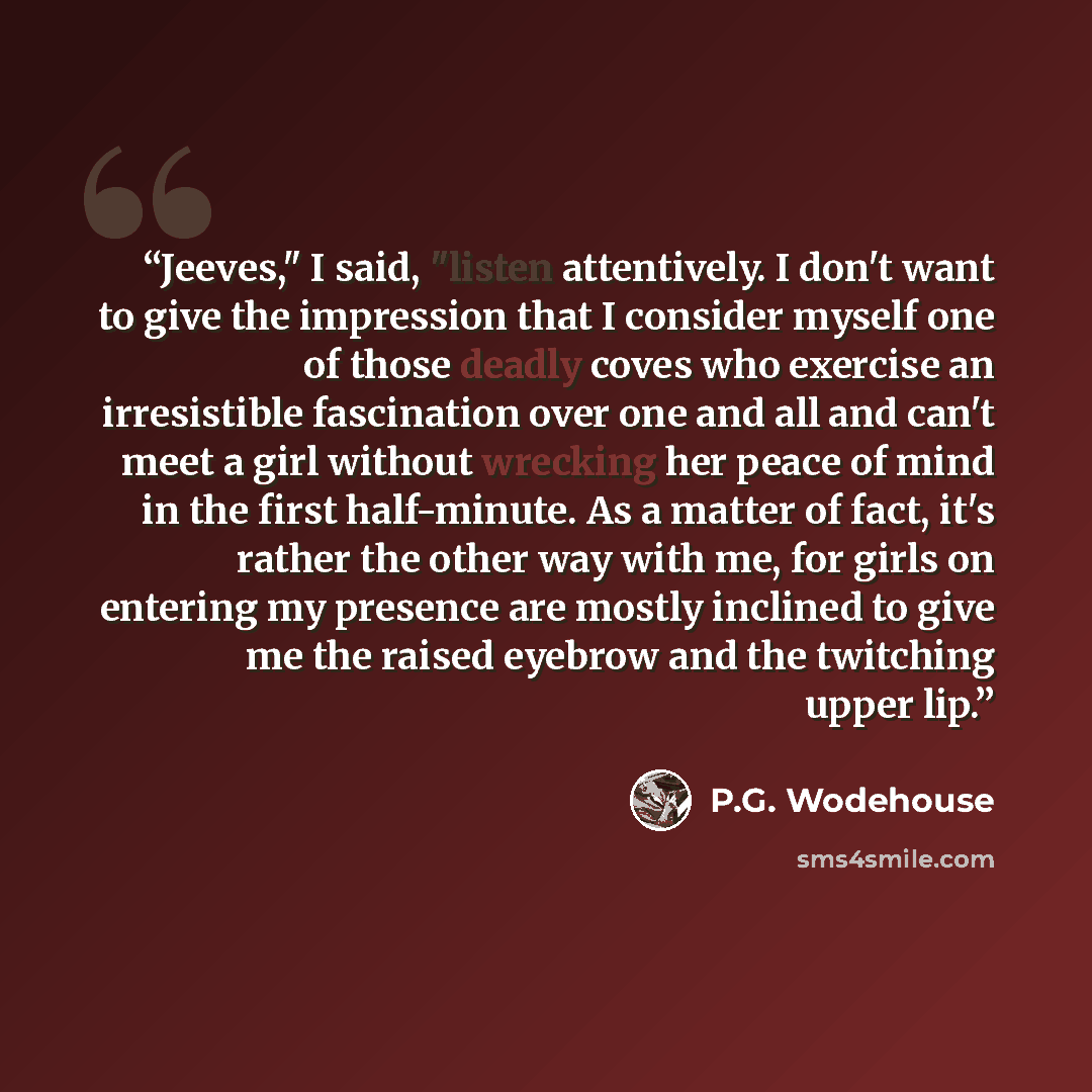 “Jeeves," I said, "listen attentively. I don't want to give the impression that I consider myself one of those deadly coves who exercise an irresistible fascination over one and all and can't meet a girl without wrecking her peace of mind in the first half-minute. As a matter of fact, it's rather…” quote by P.G. Wodehouse