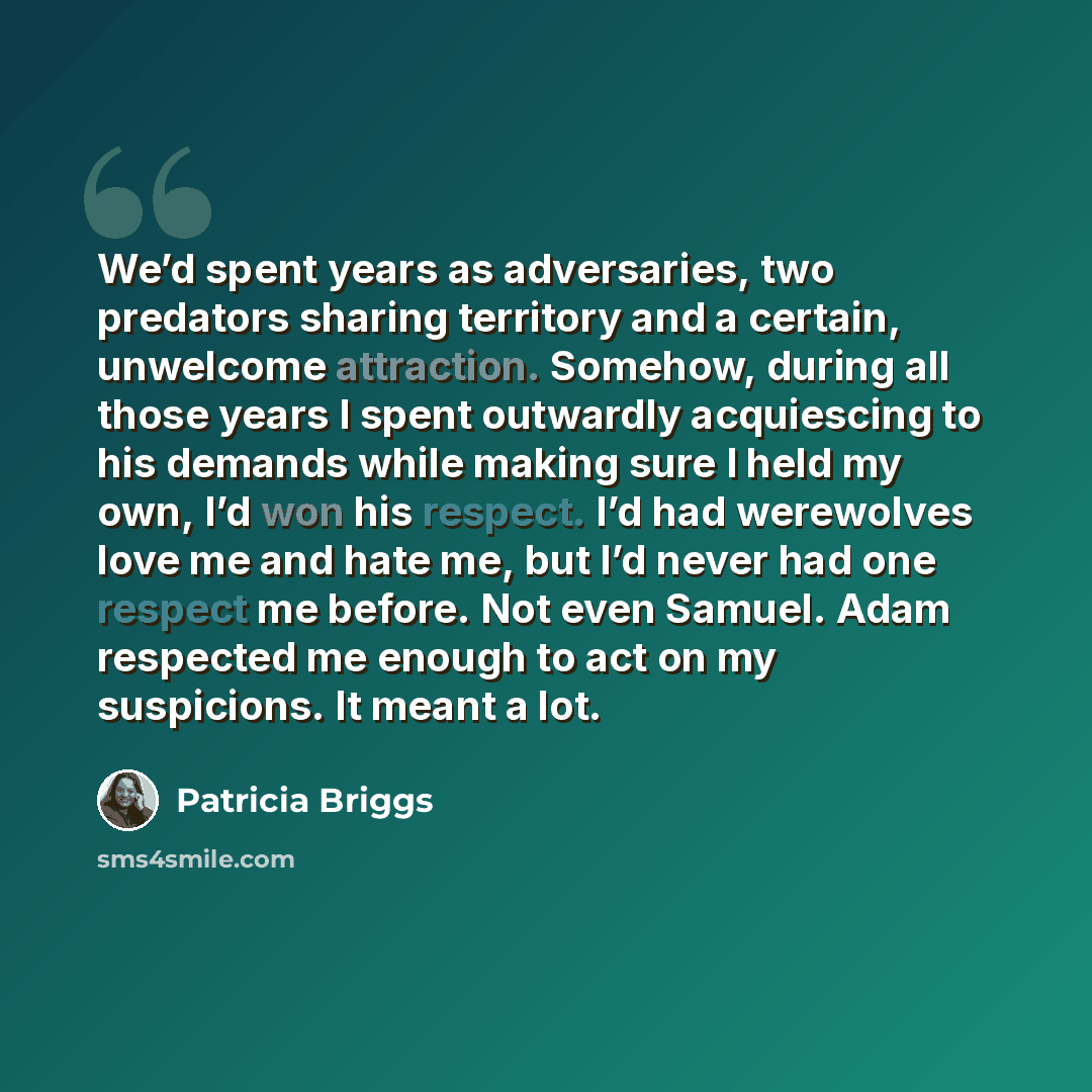 “We’d spent years as adversaries, two predators sharing territory and a certain, unwelcome attraction. Somehow, during all those years I spent outwardly acquiescing to his demands while making sure I held my own, I’d won his respect. I’d had werewolves love me and hate me, but I’d never had one…” quote by Patricia Briggs