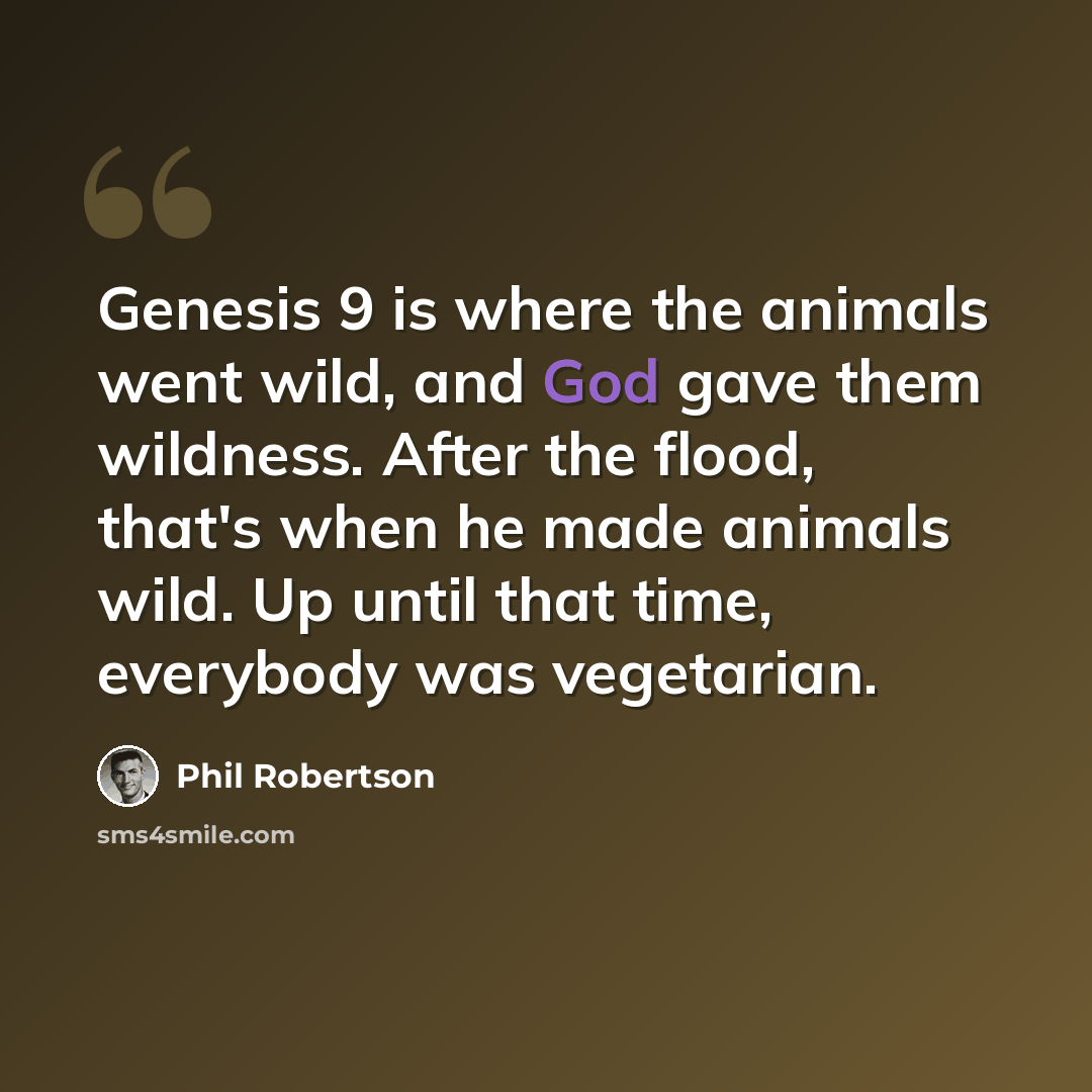 “Genesis 9 is where the animals went wild, and God gave them wildness. After the flood, that's when he made animals wild. Up until that time, everybody was vegetarian.” quote by Phil Robertson