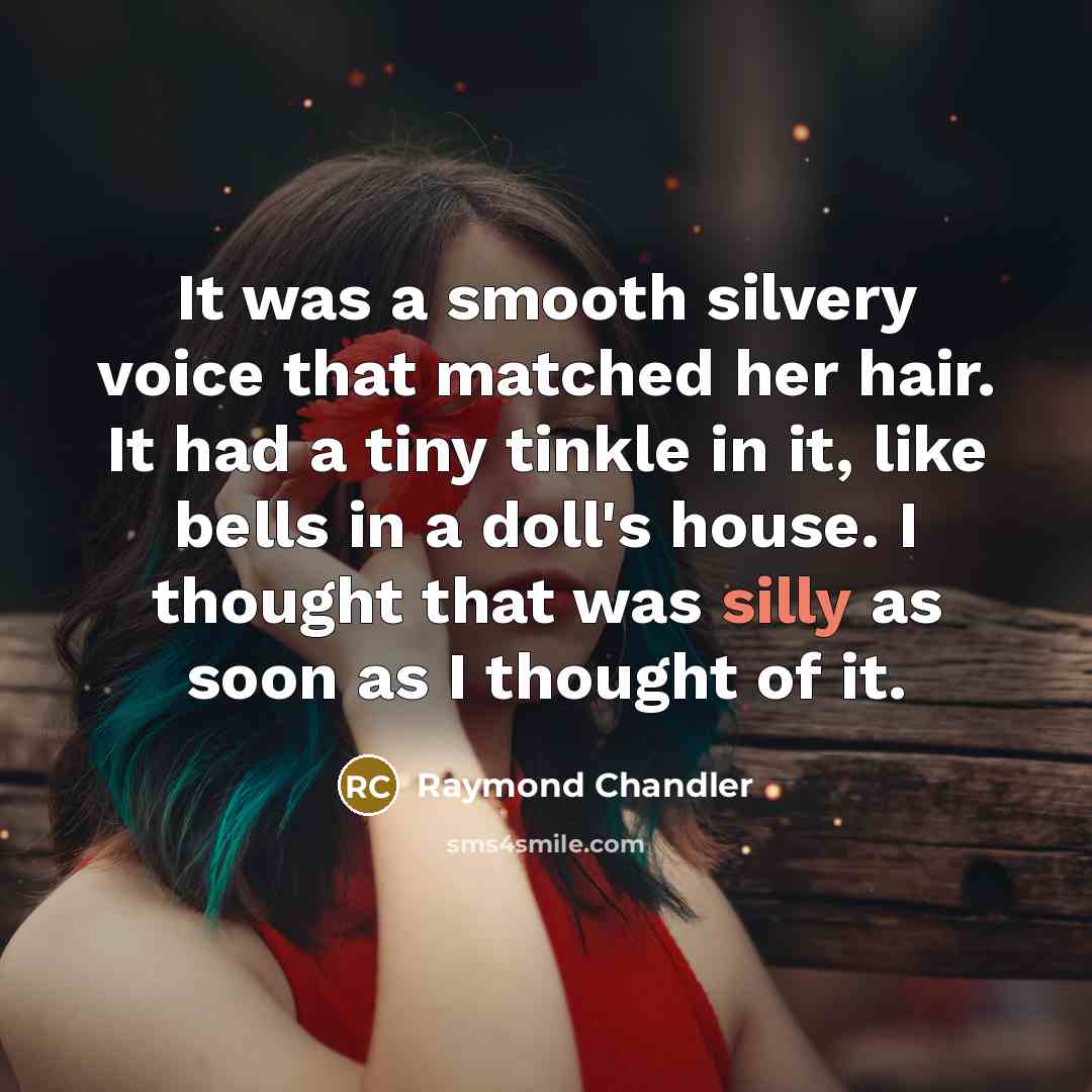 “It was a smooth silvery voice that matched her hair. It had a tiny tinkle in it, like bells in a doll's house. I thought that was silly as soon as I thought of it.” quote by Raymond Chandler