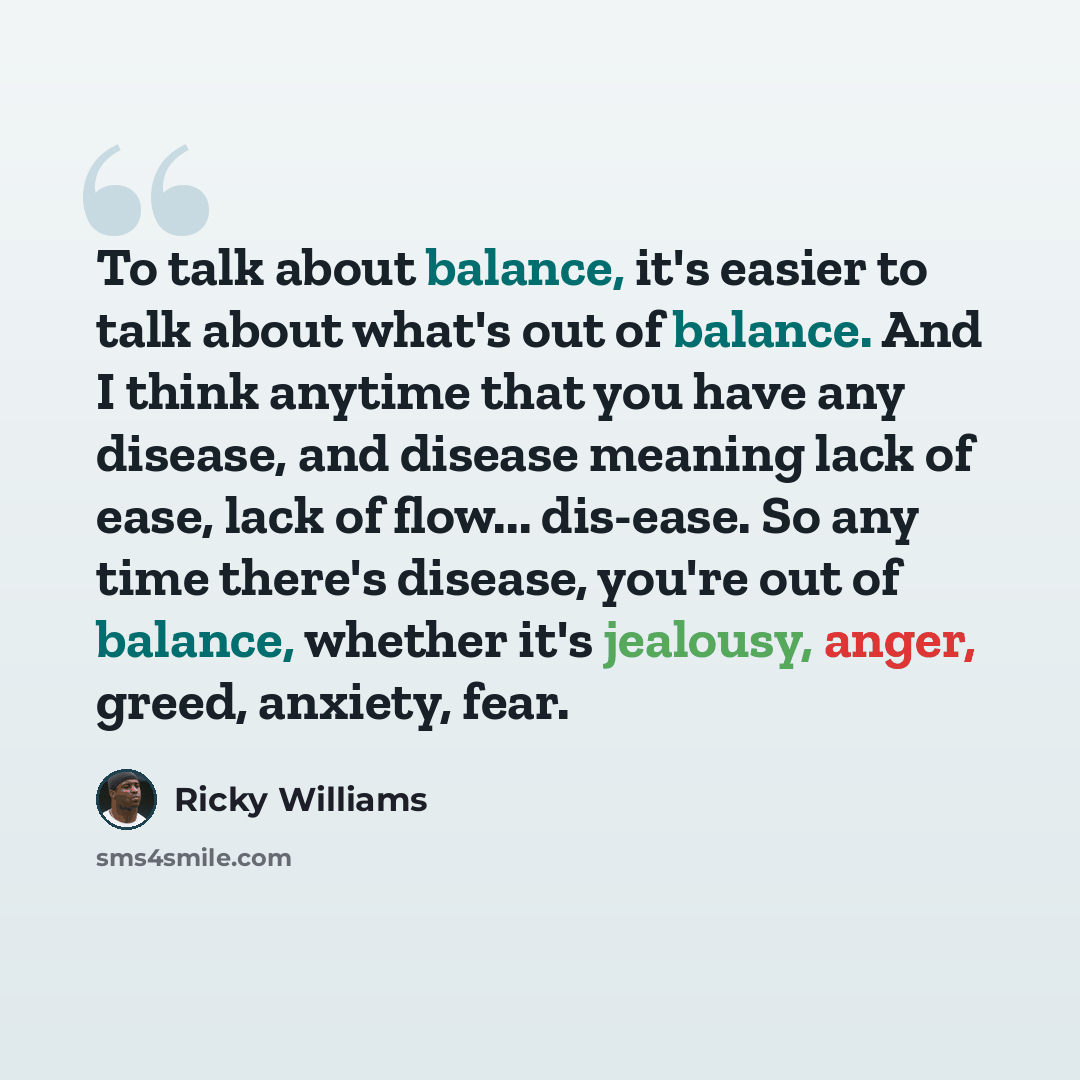 “To talk about balance, it's easier to talk about what's out of balance. And I think anytime that you have any disease, and disease meaning lack of ease, lack of flow... dis-ease. So any time there's disease, you're out of balance, whether it's jealousy, anger, greed, anxiety, fear.” quote by Ricky Williams