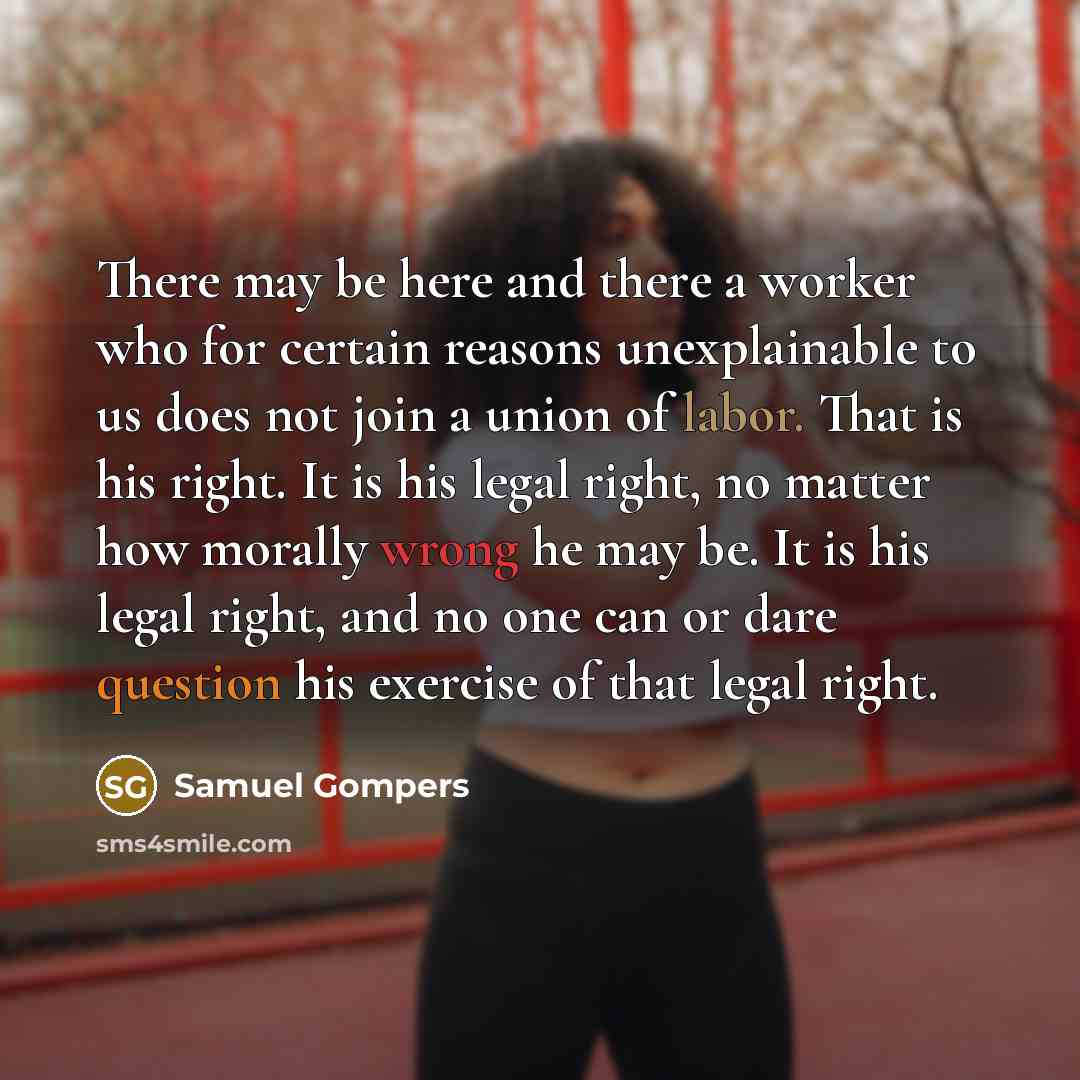 “There may be here and there a worker who for certain reasons unexplainable to us does not join a union of labor. That is his right. It is his legal right, no matter how morally wrong he may be. It is his legal right, and no one can or dare question his exercise of that legal right.” quote by Samuel Gompers
