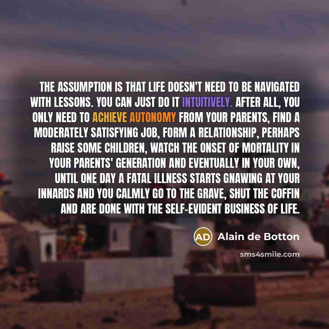 “The assumption is that life doesn't need to be navigated with lessons. You can just do it intuitively. After all, you only need to achieve autonomy from your parents, find a moderately satisfying job, form a relationship, perhaps raise some children, watch the onset of mortality in your parents'…” quote by Alain de Botton