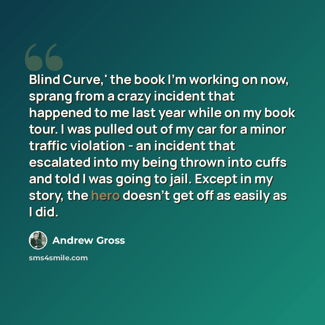 “Blind Curve,' the book I'm working on now, sprang from a crazy incident that happened to me last year while on my book tour. I was pulled out of my car for a minor traffic violation - an incident that escalated into my being thrown into cuffs and told I was going to jail. Except in my story, the…” quote by Andrew Gross