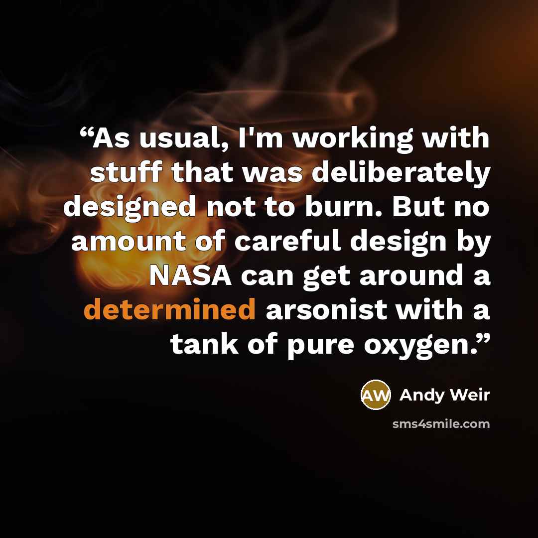 “As usual, I'm working with stuff that was deliberately designed not to burn. But no amount of careful design by NASA can get around a determined arsonist with a tank of pure oxygen.” quote by Andy Weir