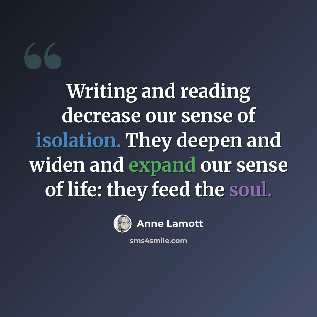 “Writing and reading decrease our sense of isolation. They deepen and widen and expand our sense of life: they feed the soul.” quote by Anne Lamott
