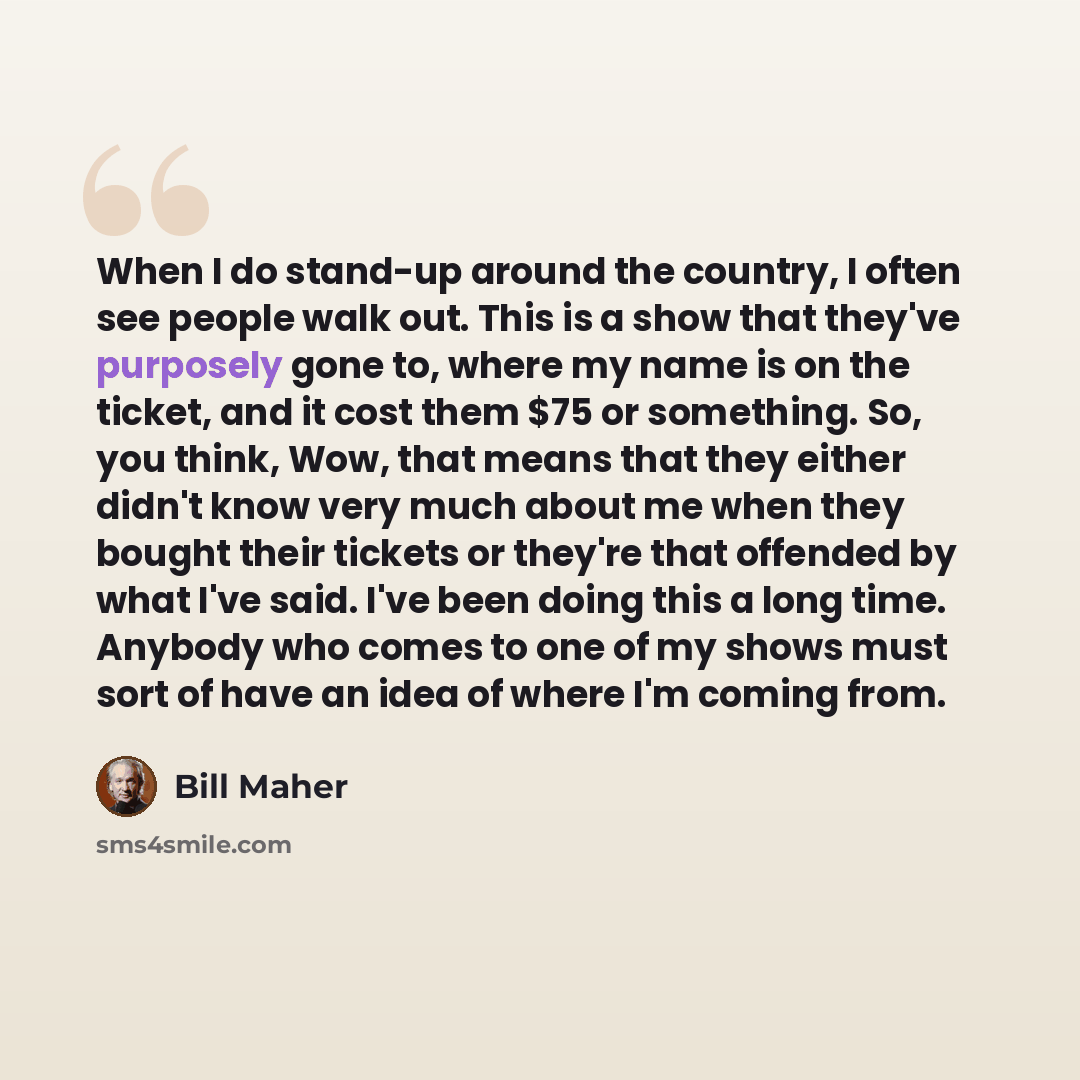“When I do stand-up around the country, I often see people walk out. This is a show that they've purposely gone to, where my name is on the ticket, and it cost them $75 or something. So, you think, Wow, that means that they either didn't know very much about me when they bought their tickets or…” quote by Bill Maher