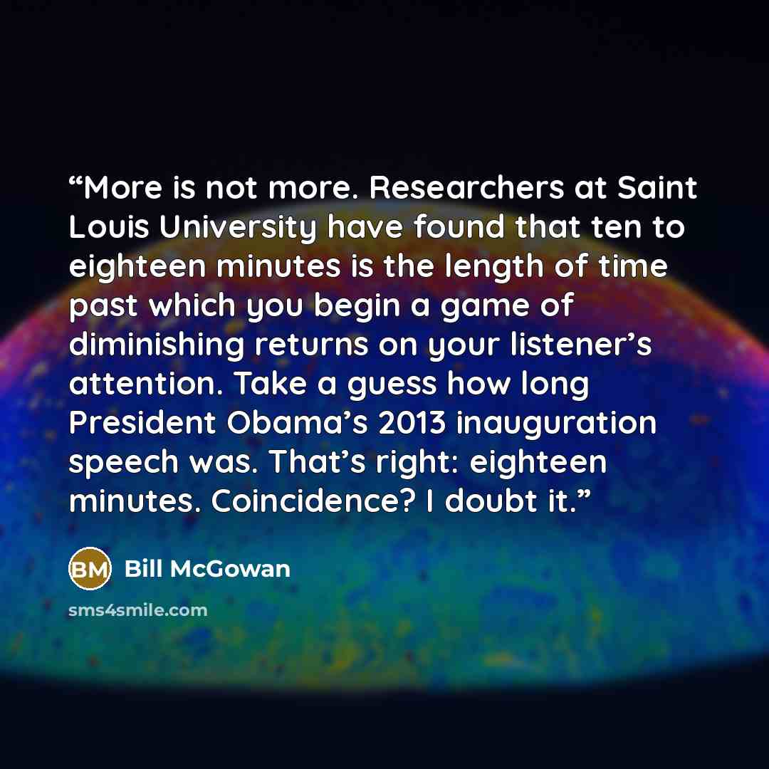 “More is not more. Researchers at Saint Louis University have found that ten to eighteen minutes is the length of time past which you begin a game of diminishing returns on your listener’s attention. Take a guess how long President Obama’s 2013 inauguration speech was. That’s right: eighteen…” quote by Bill McGowan