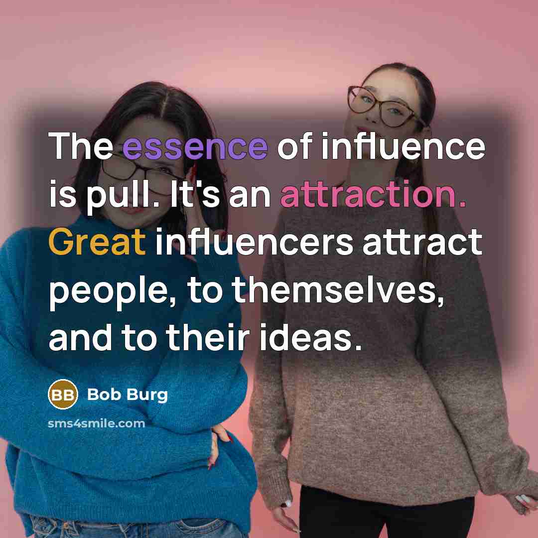 “The essence of influence is pull. It's an attraction. Great influencers attract people, to themselves, and to their ideas.” quote by Bob Burg