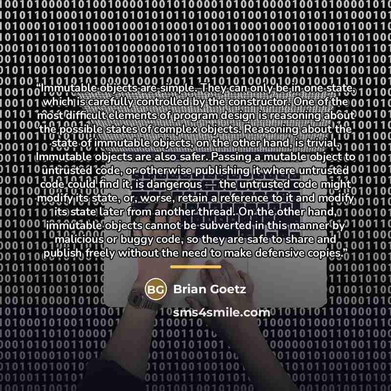 “Immutable objects are simple. They can only be in one state, which is carefully controlled by the constructor. One of the most difficult elements of program design is reasoning about the possible states of complex objects. Reasoning about the state of immutable objects, on the other hand, is…” quote by Brian Goetz