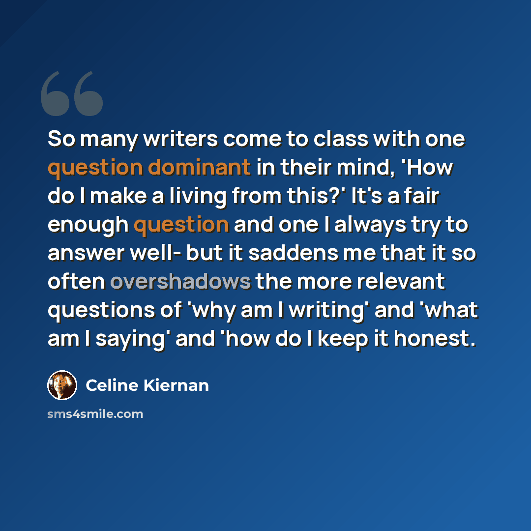 “So many writers come to class with one question dominant in their mind, 'How do I make a living from this?' It's a fair enough question and one I always try to answer well- but it saddens me that it so often overshadows the more relevant questions of 'why am I writing' and 'what am I saying' and…” quote by Celine Kiernan