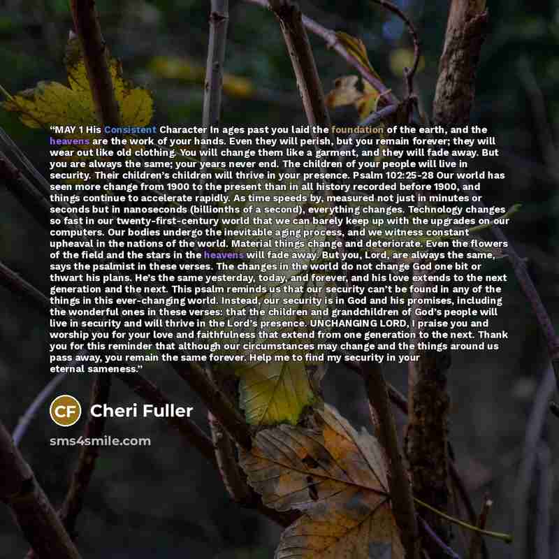 “MAY 1 His Consistent Character In ages past you laid the foundation of the earth, and the heavens are the work of your hands. Even they will perish, but you remain forever; they will wear out like old clothing. You will change them like a garment, and they will fade away. But you are always the…” quote by Cheri Fuller
