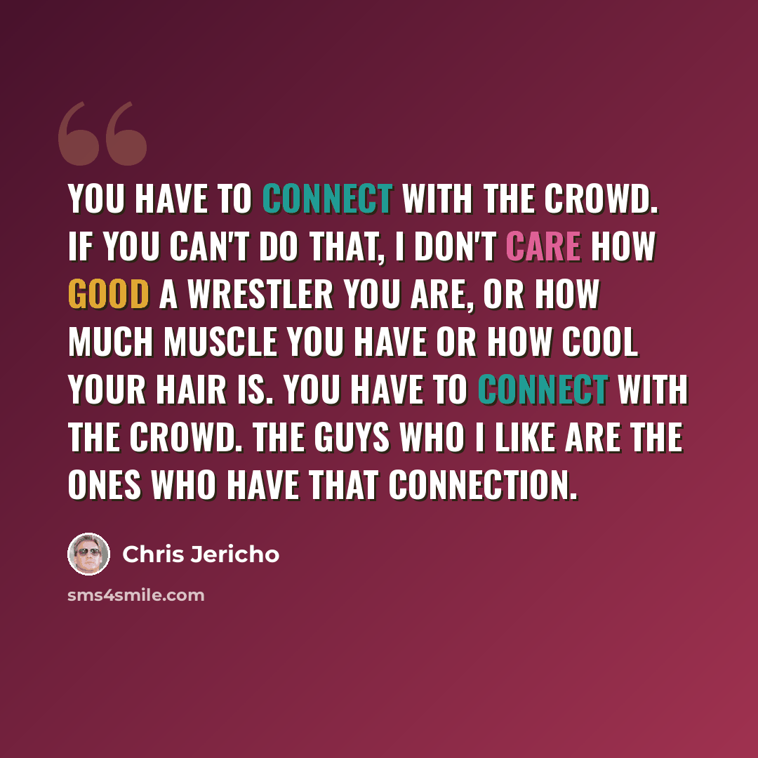 “You have to connect with the crowd. If you can't do that, I don't care how good a wrestler you are, or how much muscle you have or how cool your hair is. You have to connect with the crowd. The guys who I like are the ones who have that connection.” quote by Chris Jericho