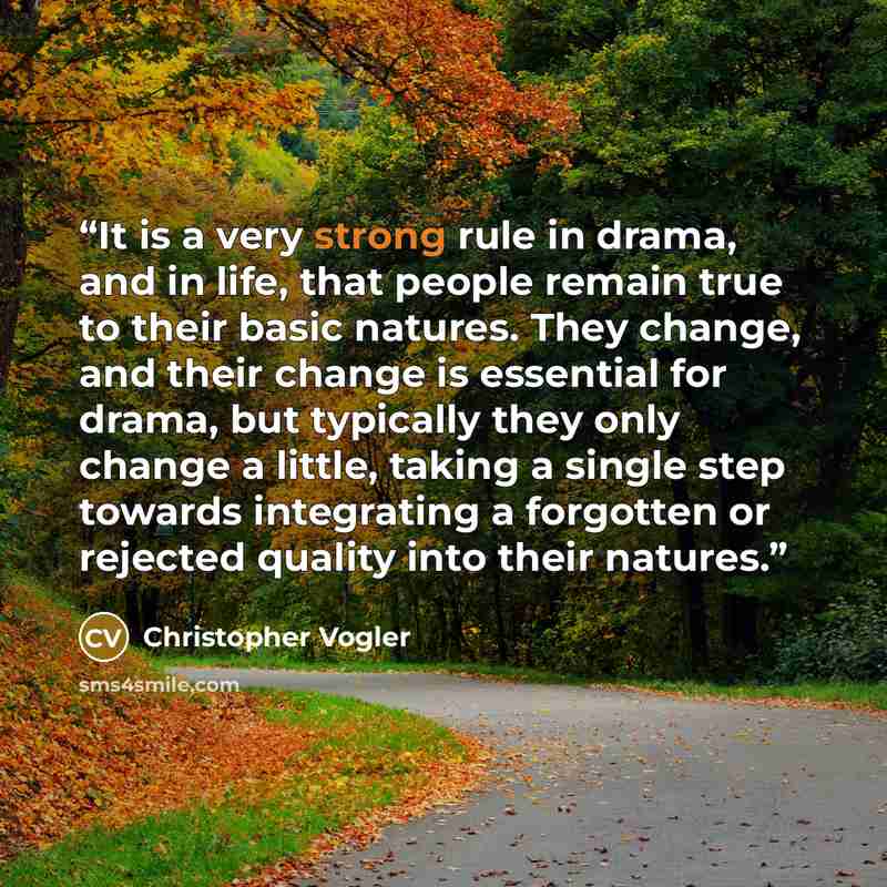“It is a very strong rule in drama, and in life, that people remain true to their basic natures. They change, and their change is essential for drama, but typically they only change a little, taking a single step towards integrating a forgotten or rejected quality into their natures.” quote by Christopher Vogler