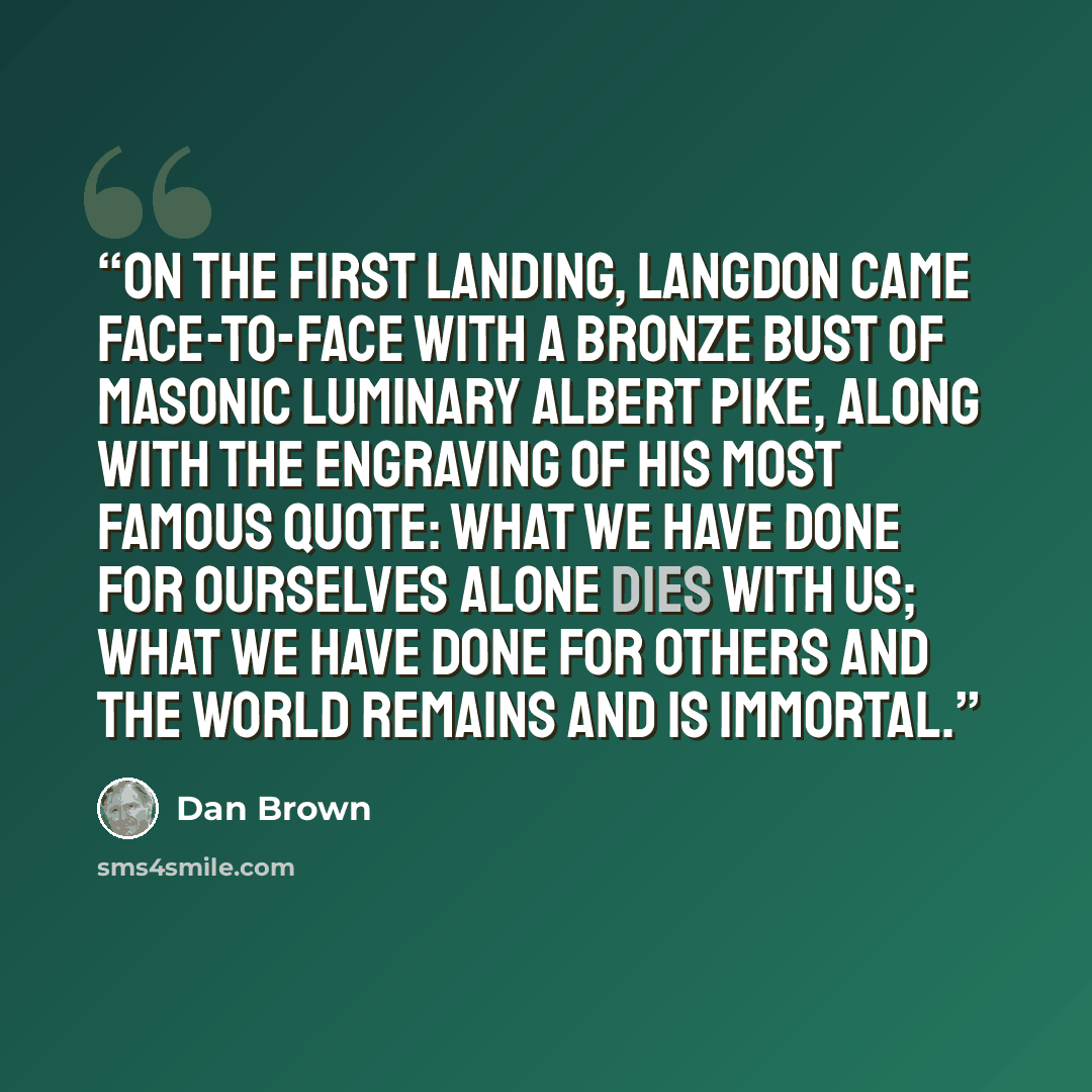 “On the first landing, Langdon came face-to-face with a bronze bust of Masonic luminary Albert Pike, along with the engraving of his most famous quote: What we have done for ourselves alone dies with us; what we have done for others and the world remains and is immortal.” quote by Dan Brown