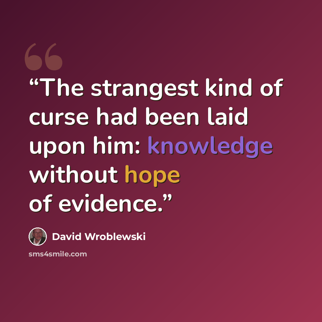 “The strangest kind of curse had been laid upon him: knowledge without hope of evidence.” quote by David Wroblewski