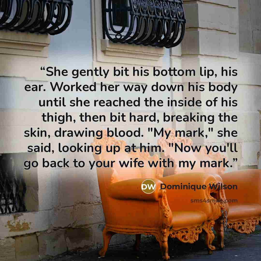 “She gently bit his bottom lip, his ear. Worked her way down his body until she reached the inside of his thigh, then bit hard, breaking the skin, drawing blood. "My mark," she said, looking up at him. "Now you'll go back to your wife with my mark.” quote by Dominique Wilson
