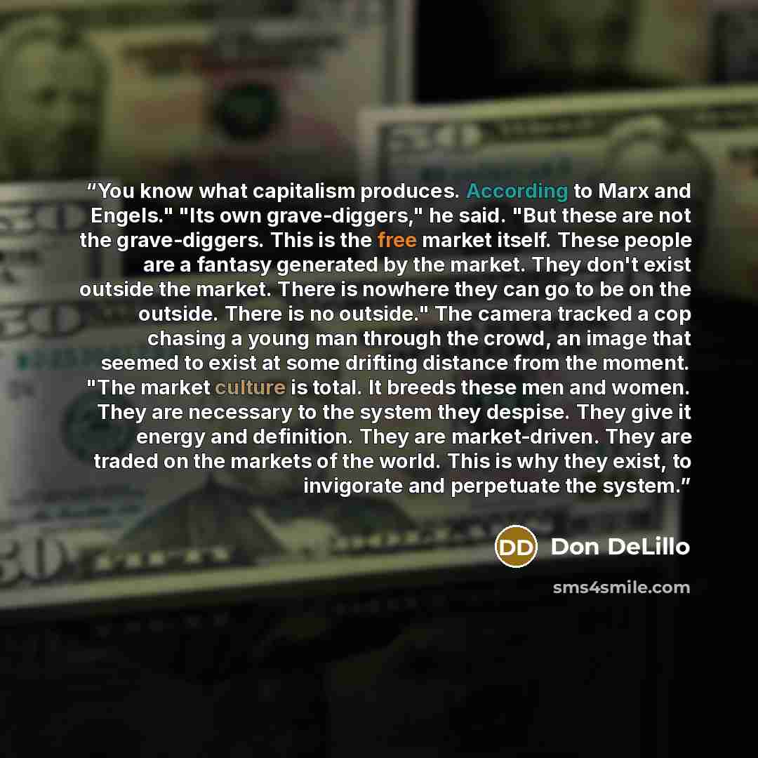 “You know what capitalism produces. According to Marx and Engels." "Its own grave-diggers," he said. "But these are not the grave-diggers. This is the free market itself. These people are a fantasy generated by the market. They don't exist outside the market. There is nowhere they can go to be on…” quote by Don DeLillo