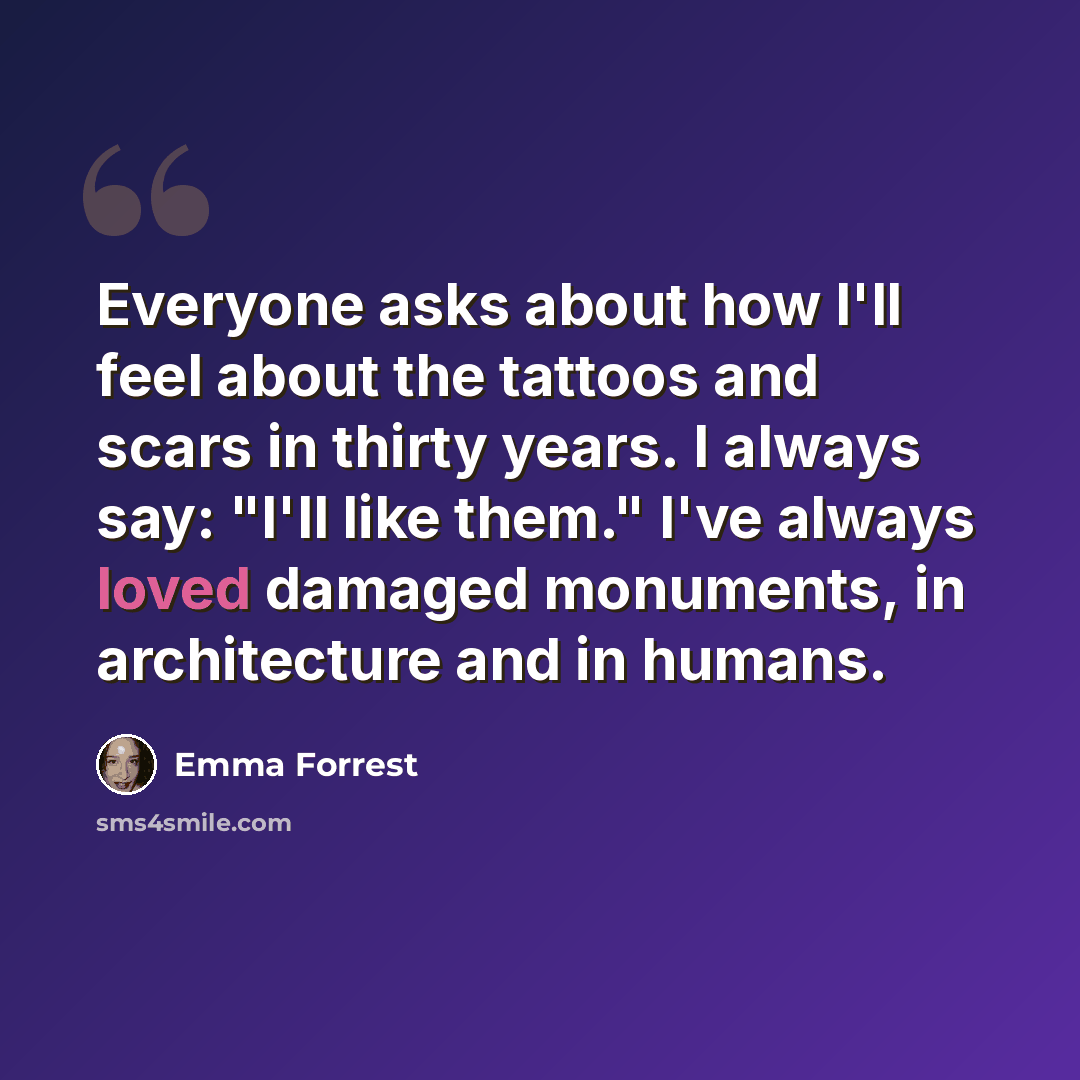 “Everyone asks about how I'll feel about the tattoos and scars in thirty years. I always say: "I'll like them." I've always loved damaged monuments, in architecture and in humans.” quote by Emma Forrest