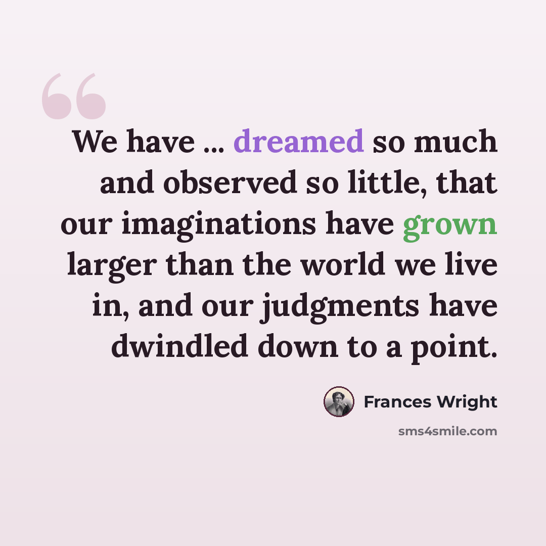 “We have ... dreamed so much and observed so little, that our imaginations have grown larger than the world we live in, and our judgments have dwindled down to a point.” quote by Frances Wright