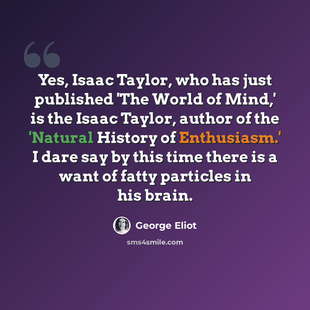 “Yes, Isaac Taylor, who has just published 'The World of Mind,' is the Isaac Taylor, author of the 'Natural History of Enthusiasm.' I dare say by this time there is a want of fatty particles in his brain.” quote by George Eliot