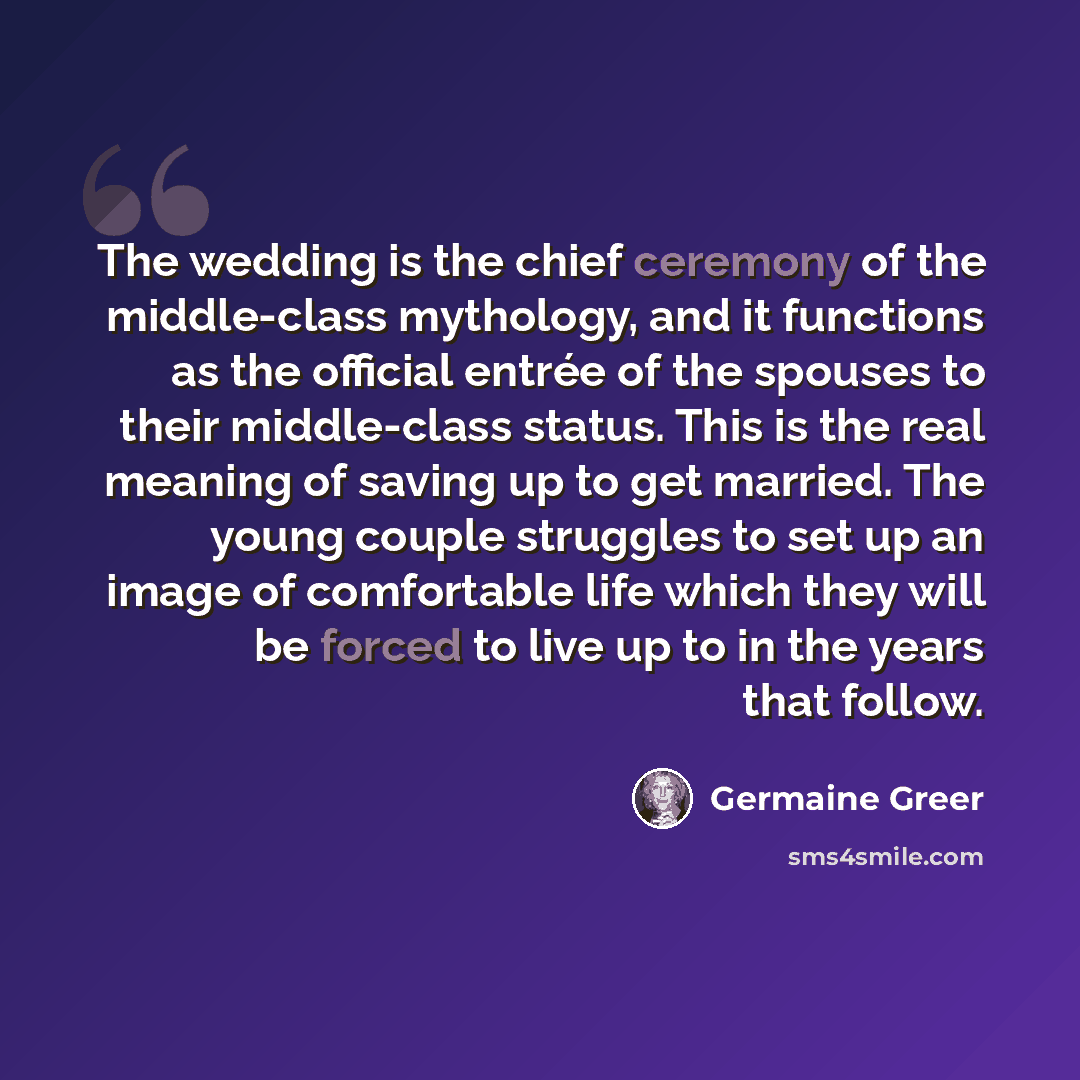 “The wedding is the chief ceremony of the middle-class mythology, and it functions as the official entrée of the spouses to their middle-class status. This is the real meaning of saving up to get married. The young couple struggles to set up an image of comfortable life which they will be forced to…” quote by Germaine Greer
