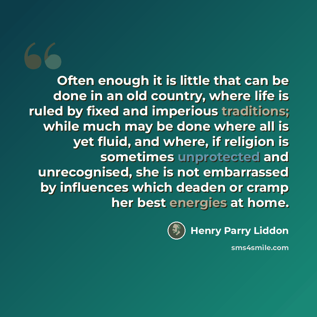 “Often enough it is little that can be done in an old country, where life is ruled by fixed and imperious traditions; while much may be done where all is yet fluid, and where, if religion is sometimes unprotected and unrecognised, she is not embarrassed by influences which deaden or cramp her best…” quote by Henry Parry Liddon