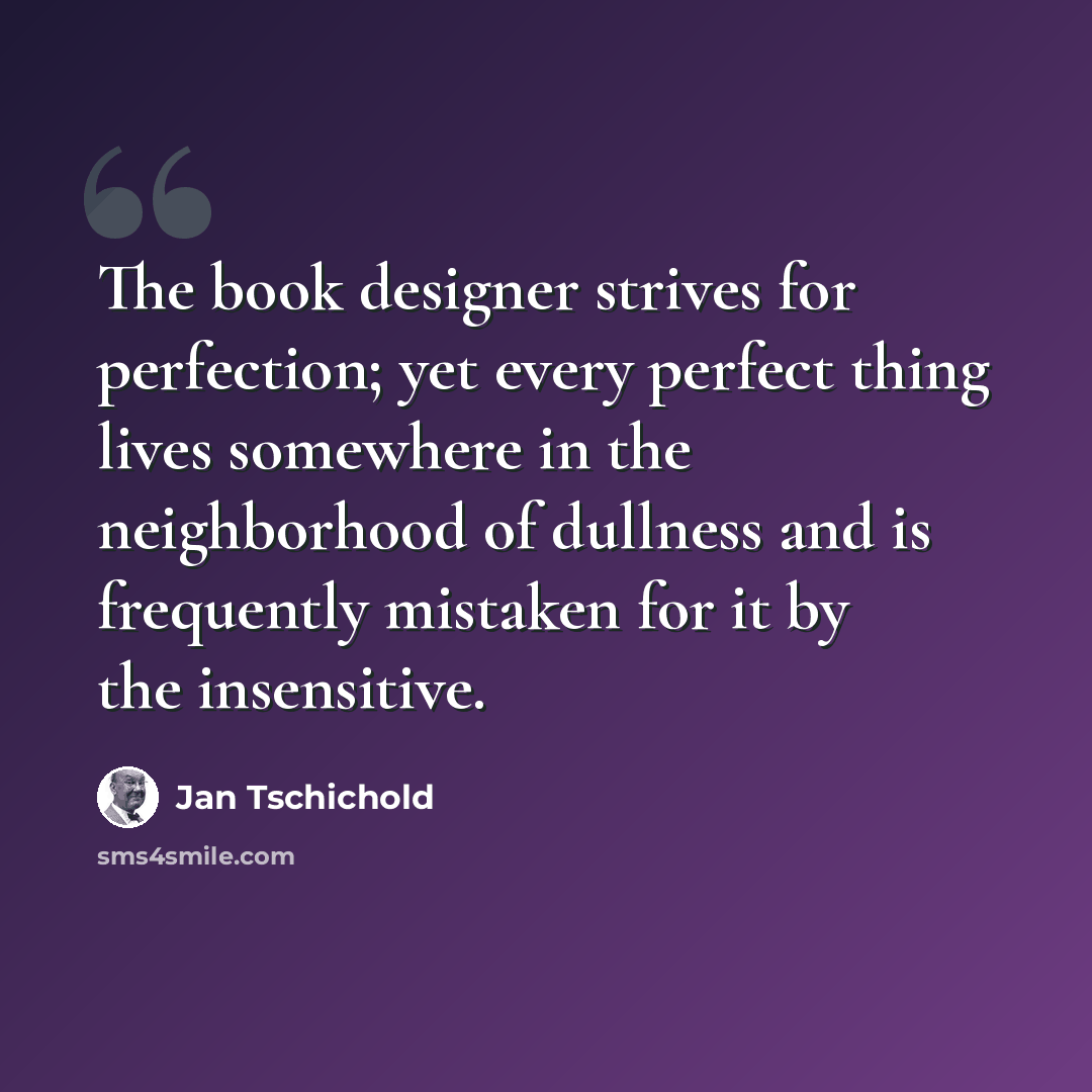 “The book designer strives for perfection; yet every perfect thing lives somewhere in the neighborhood of dullness and is frequently mistaken for it by the insensitive.” quote by Jan Tschichold
