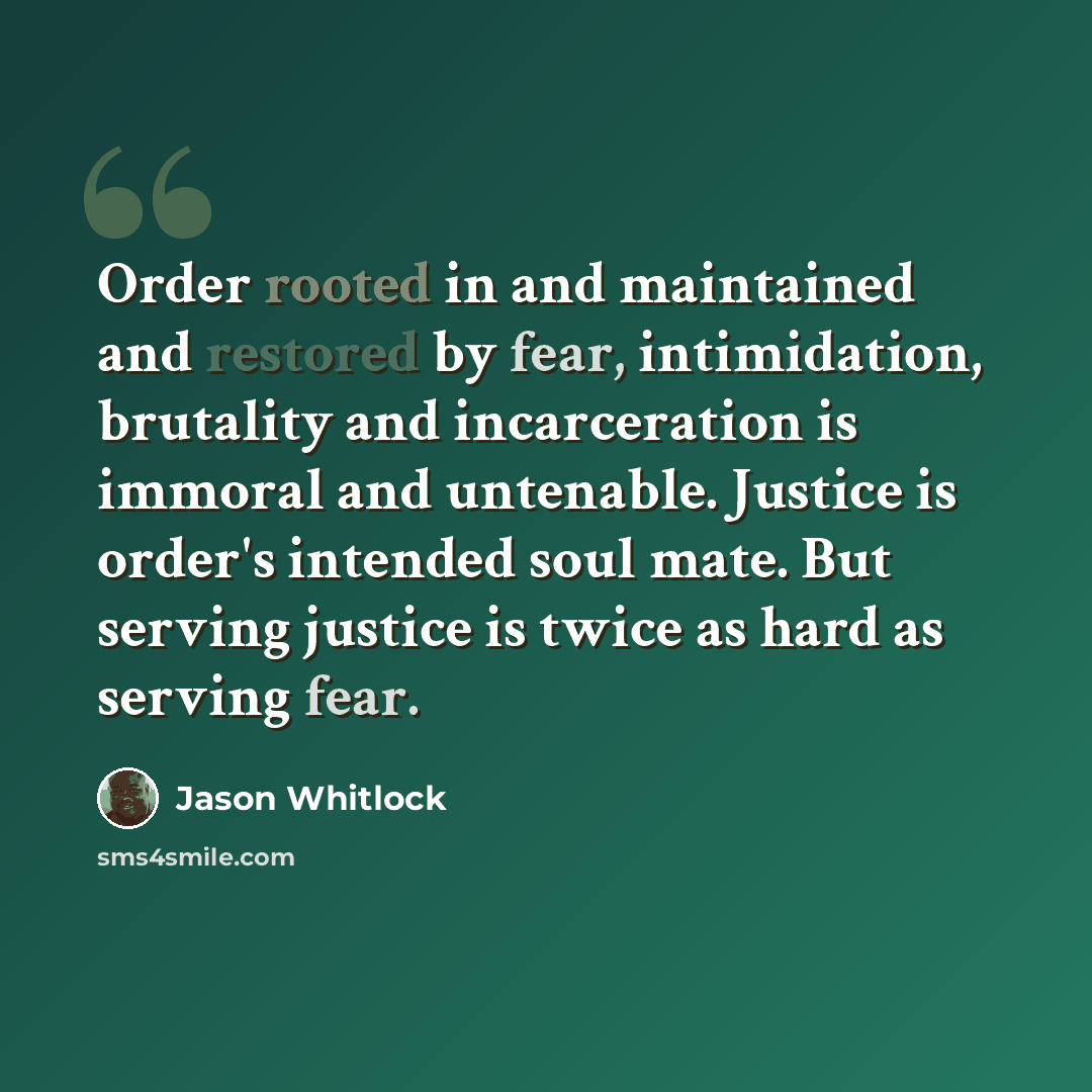 “Order rooted in and maintained and restored by fear, intimidation, brutality and incarceration is immoral and untenable. Justice is order's intended soul mate. But serving justice is twice as hard as serving fear.” quote by Jason Whitlock