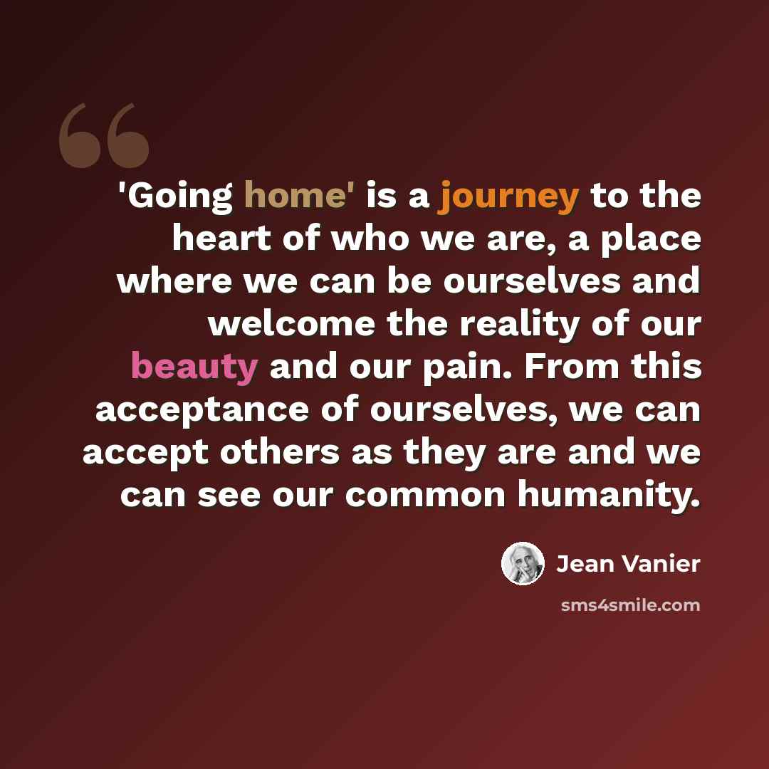 “'Going home' is a journey to the heart of who we are, a place where we can be ourselves and welcome the reality of our beauty and our pain. From this acceptance of ourselves, we can accept others as they are and we can see our common humanity.” quote by Jean Vanier