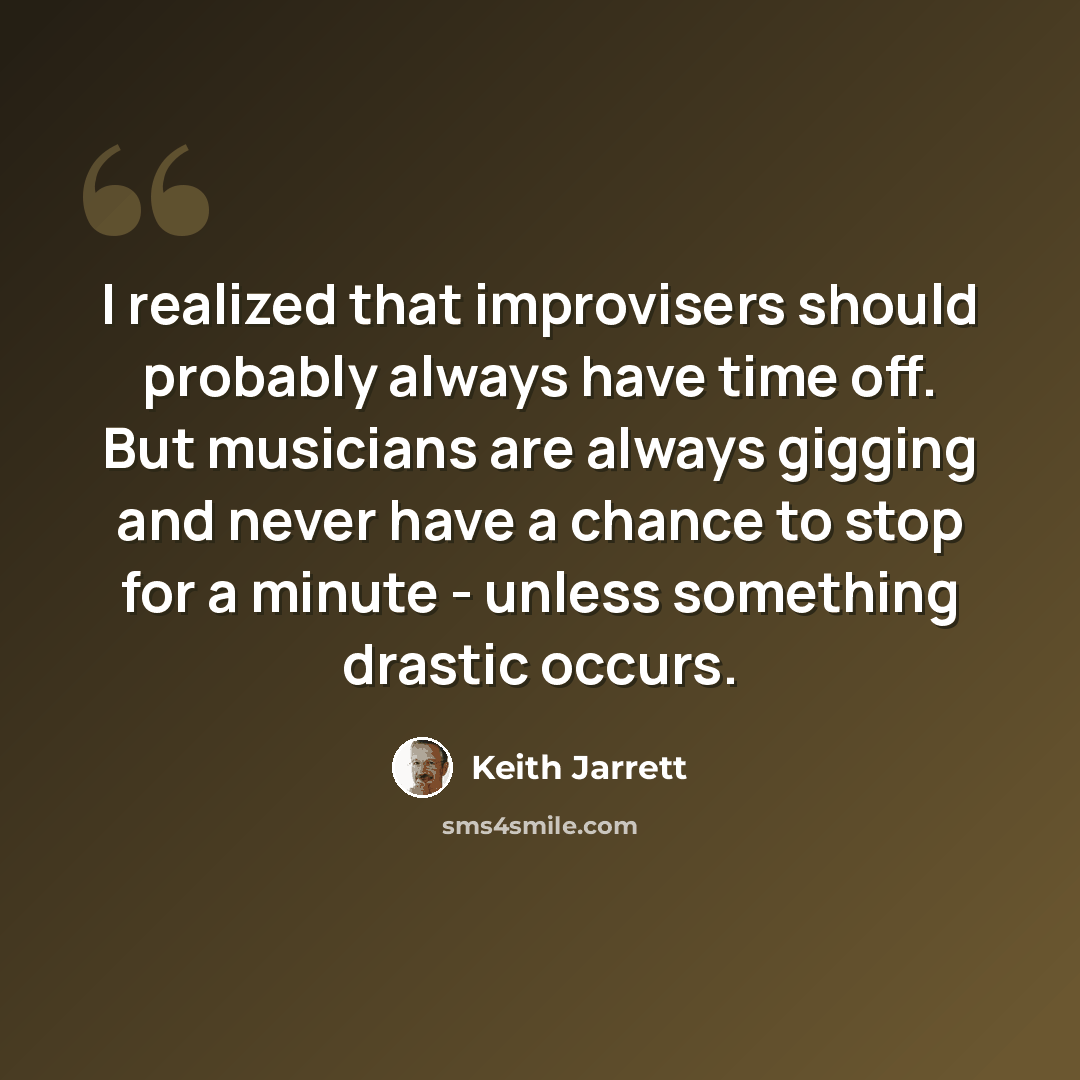 “I realized that improvisers should probably always have time off. But musicians are always gigging and never have a chance to stop for a minute - unless something drastic occurs.” quote by Keith Jarrett