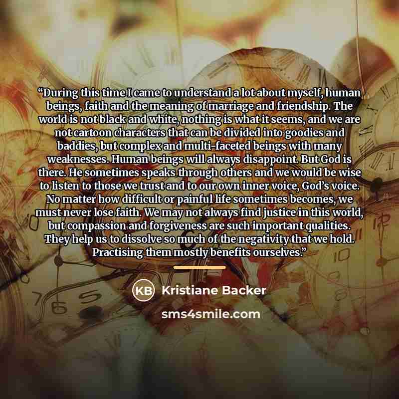 “During this time I came to understand a lot about myself, human beings, faith and the meaning of marriage and friendship. The world is not black and white, nothing is what it seems, and we are not cartoon characters that can be divided into goodies and baddies, but complex and multi-faceted beings…” quote by Kristiane Backer