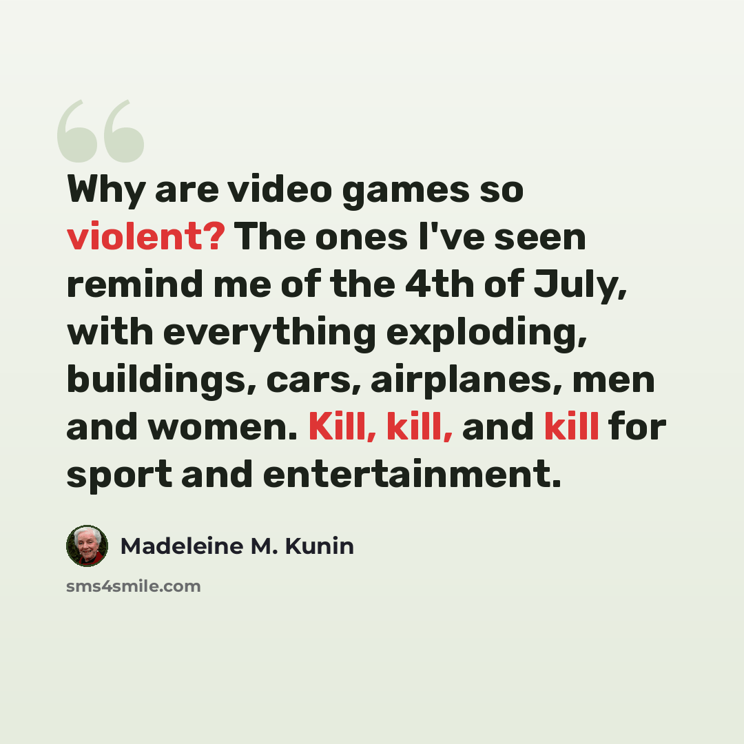 “Why are video games so violent? The ones I've seen remind me of the 4th of July, with everything exploding, buildings, cars, airplanes, men and women. Kill, kill, and kill for sport and entertainment.” quote by Madeleine M. Kunin