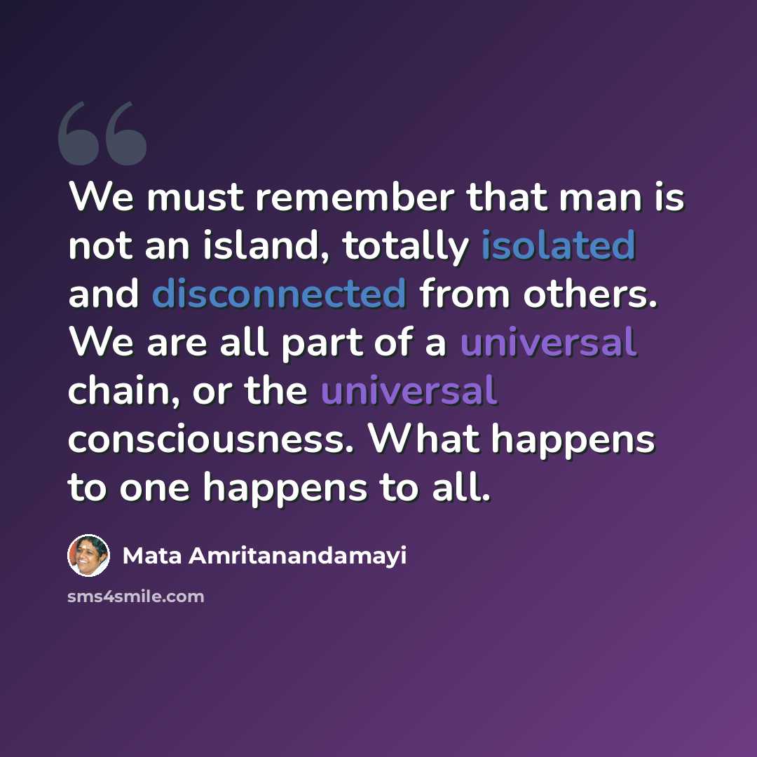 “We must remember that man is not an island, totally isolated and disconnected from others. We are all part of a universal chain, or the universal consciousness. What happens to one happens to all.” quote by Mata Amritanandamayi