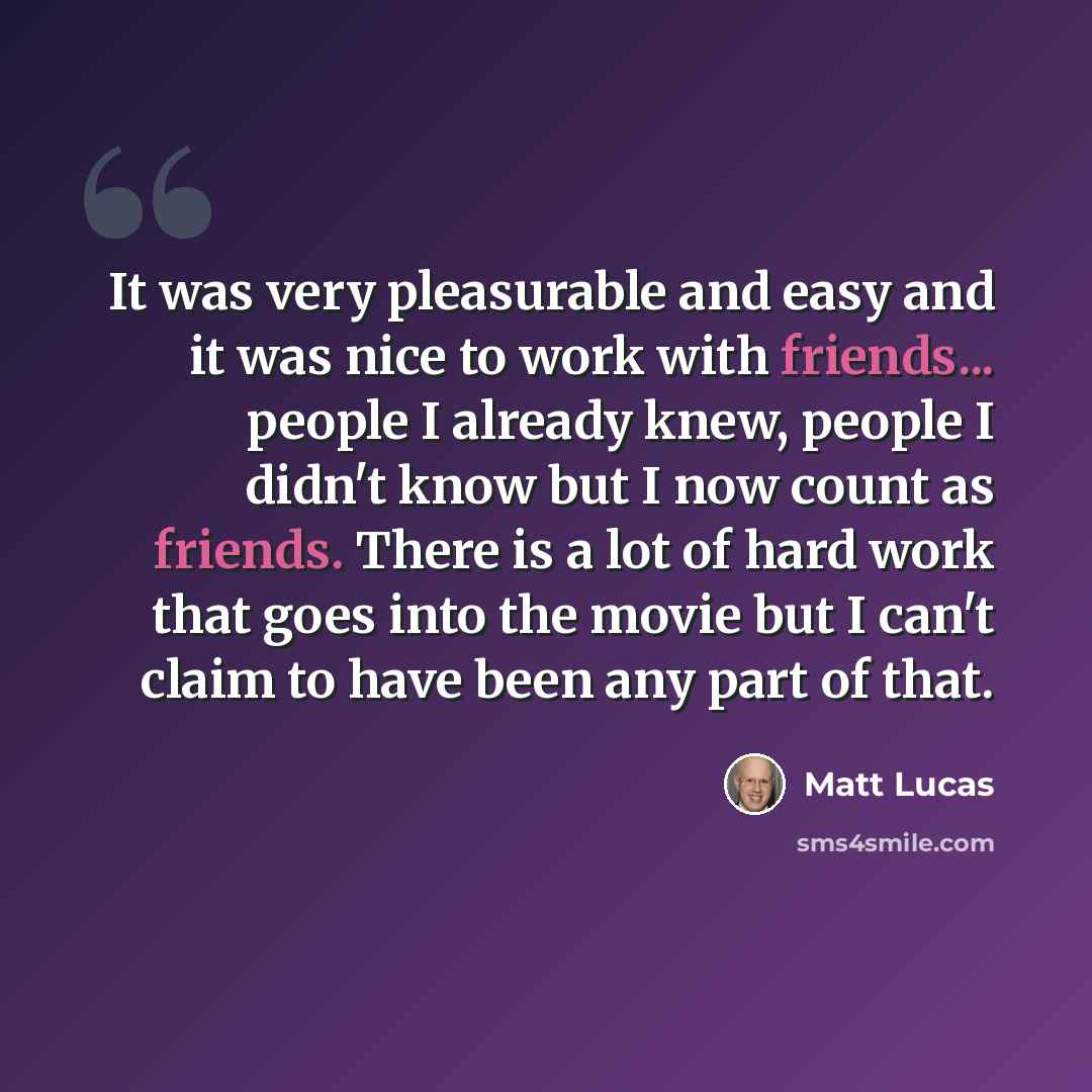 “It was very pleasurable and easy and it was nice to work with friends... people I already knew, people I didn't know but I now count as friends. There is a lot of hard work that goes into the movie but I can't claim to have been any part of that.” quote by Matt Lucas