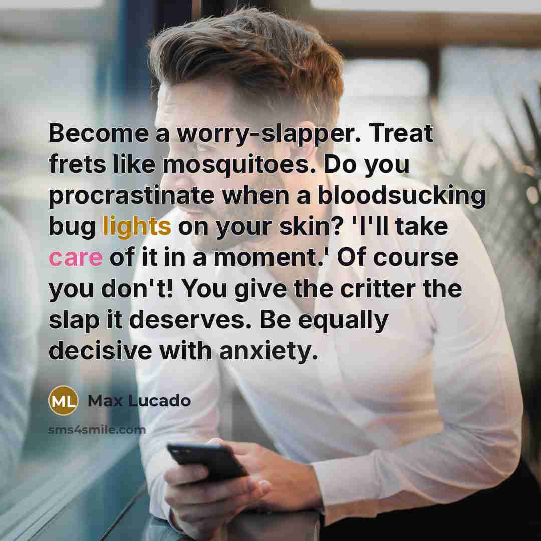 “Become a worry-slapper. Treat frets like mosquitoes. Do you procrastinate when a bloodsucking bug lights on your skin? 'I'll take care of it in a moment.' Of course you don't! You give the critter the slap it deserves. Be equally decisive with anxiety.” quote by Max Lucado