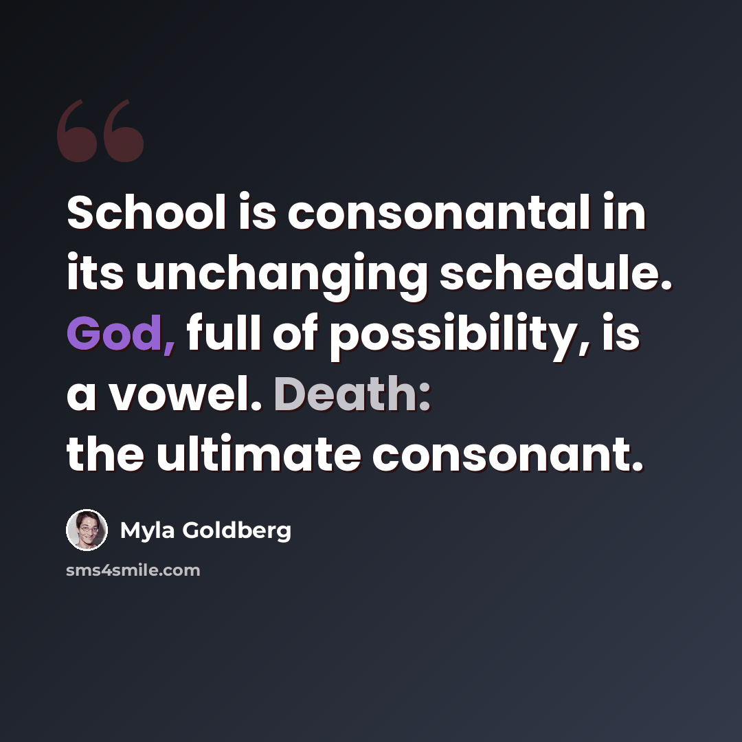 “School is consonantal in its unchanging schedule. God, full of possibility, is a vowel. Death: the ultimate consonant.” quote by Myla Goldberg