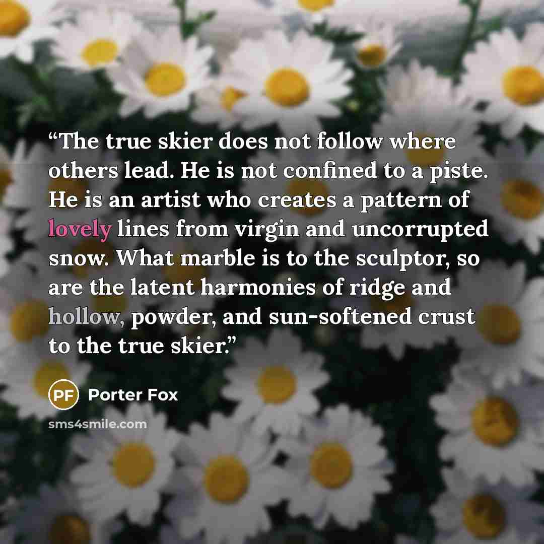 “The true skier does not follow where others lead. He is not confined to a piste. He is an artist who creates a pattern of lovely lines from virgin and uncorrupted snow. What marble is to the sculptor, so are the latent harmonies of ridge and hollow, powder, and sun-softened crust to the true skier.” quote by Porter Fox
