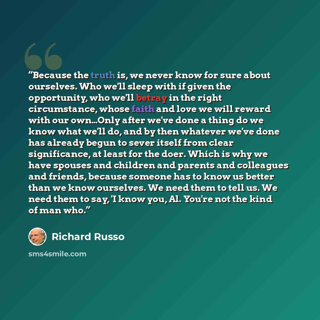 “Because the truth is, we never know for sure about ourselves. Who we'll sleep with if given the opportunity, who we'll betray in the right circumstance, whose faith and love we will reward with our own…Only after we've done a thing do we know what we'll do, and by then whatever we've done has…” quote by Richard Russo