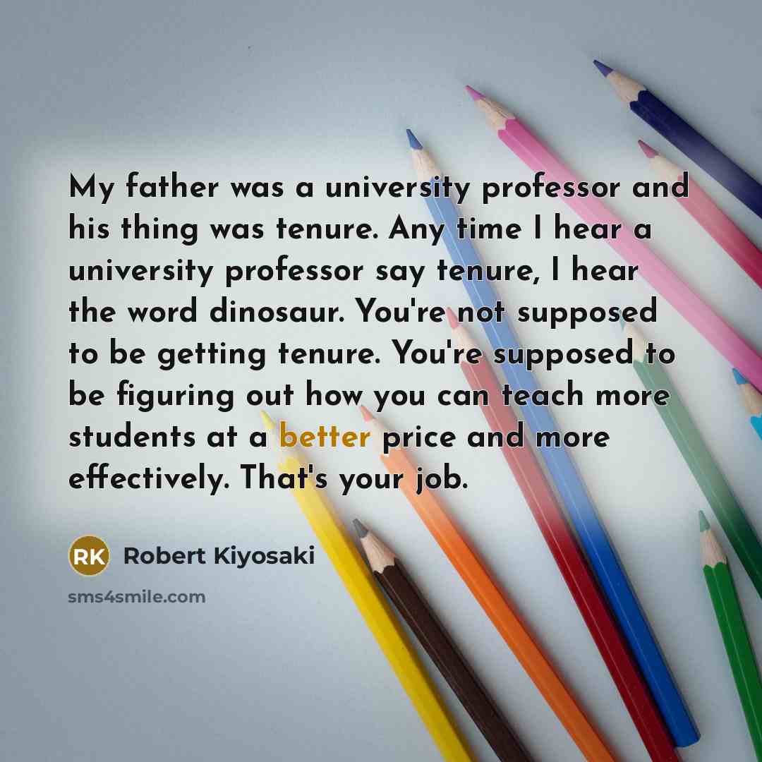 “My father was a university professor and his thing was tenure. Any time I hear a university professor say tenure, I hear the word dinosaur. You're not supposed to be getting tenure. You're supposed to be figuring out how you can teach more students at a better price and more effectively. That's…” quote by Robert Kiyosaki