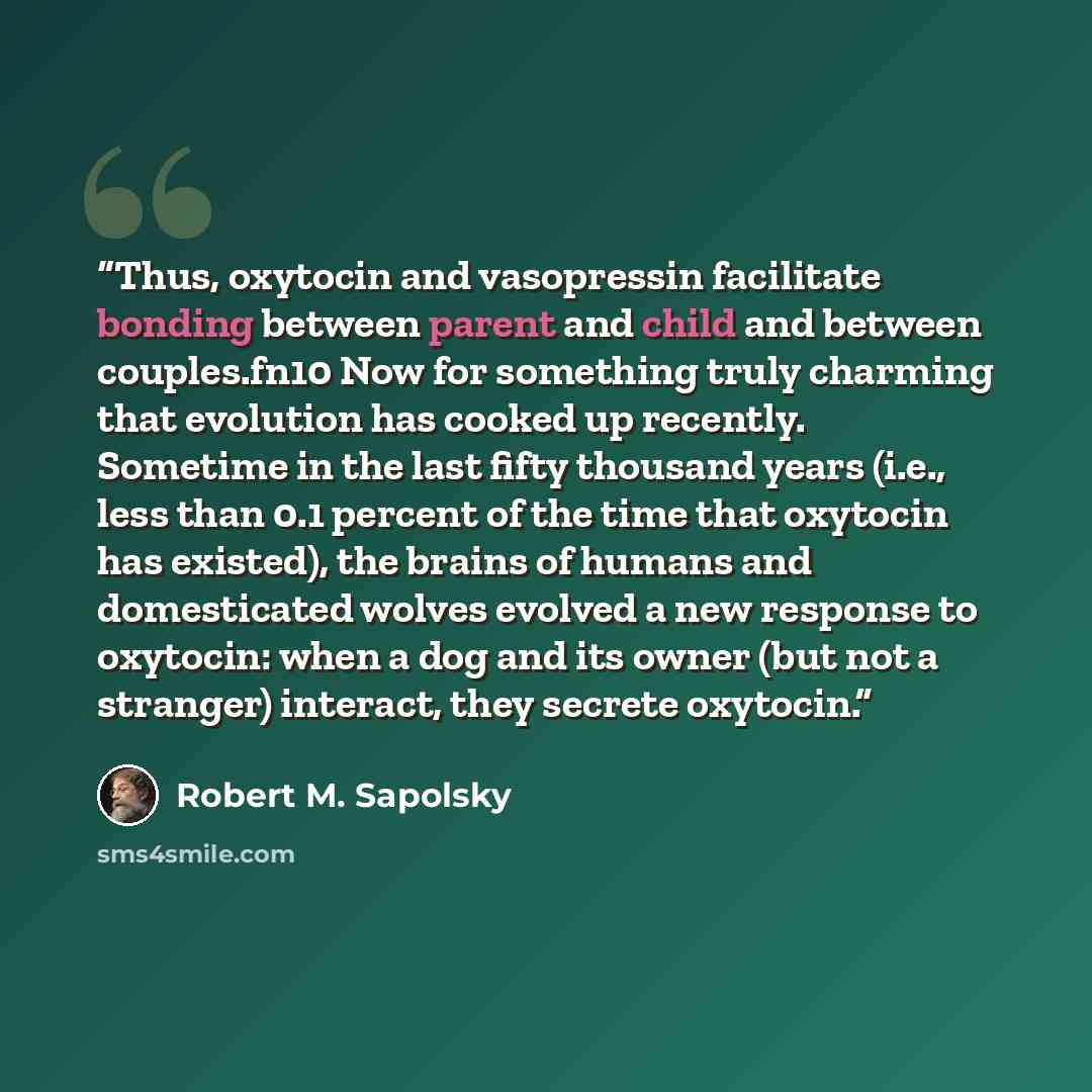 “Thus, oxytocin and vasopressin facilitate bonding between parent and child and between couples.fn10 Now for something truly charming that evolution has cooked up recently. Sometime in the last fifty thousand years (i.e., less than 0.1 percent of the time that oxytocin has existed), the brains of…” quote by Robert M. Sapolsky
